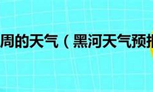 黑河一周天气预报15天_黑河一周天气预报7天查询结果最新消息